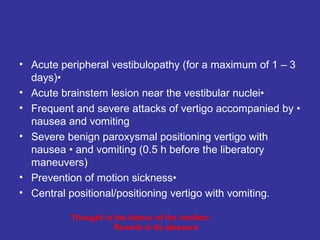 • Acute peripheral vestibulopathy (for a maximum of 1 – 3
  days)•
• Acute brainstem lesion near the vestibular nuclei•
• Frequent and severe attacks of vertigo accompanied by •
  nausea and vomiting
• Severe benign paroxysmal positioning vertigo with
  nausea • and vomiting (0.5 h before the liberatory
  maneuvers)
• Prevention of motion sickness•
• Central positional/positioning vertigo with vomiting.

          Thought is the labour of the intellect
                     Reverie is its pleasure
 