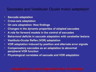 Saccades and Vestibular Ocular motor adaptation

•   Saccade adaptation
•   Cross-axis adaptation
•   On axis adaptation: New findings
•   Changes in the dynamic properties of adapted saccades
•   A role for forward models in the control of saccades
•   Behavioral deficits in saccade adaptation with cerebellar lesions
•   Vestibulo-Ocular Reflex (VOR) adaptation
•   VOR adaptation induced by position and alternate error signals
•   Compensatory saccades as an adaptation to abnormal
    peripheral VOR function
•   Physiological correlates of saccade and VOR adaptation




      Imagination is more Important than Knowledge
 