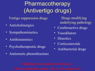 Pharmacotherapy
            (Antivertigo drugs)
 Vertigo suppression drugs              Drugs modifying
                                       underlying pathology
• Anticholinergics
                                  •   Cerebroactive drugs
• Sympathomimetics                •   Vasodilators
• Antihistaminics                 •   Diuretics
                                  •   Corticosteroids
• Psychotherapeutic drugs
                                  •   Antibacterial drugs
• Antiemetic phenothiazines

          Thinking is the hardest work there is,
     which is probable reason why so few engage in it.
 
