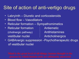 Site of action of anti-vertigo drugs
• Labryinth – Diuretic and corticosteroids
• Blood flow – Vasodilators
• Reticular formation – Sympathomimetics
• Reticular formation        Antiemetic
  (cholinergic pathway)      Antihistamines
  vestibular nuclei          Anticholinergics
• GABAnergic suppression - Psychotherapeutic drugs
   of vestibular nuclei

    Mind is the great level of all things; human thought is the
     process by which human ends are ultimately answered
 