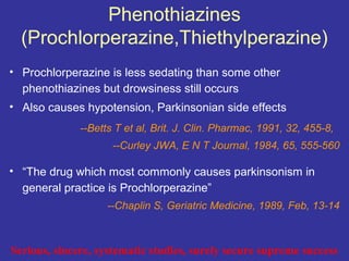 Phenothiazines
  (Prochlorperazine,Thiethylperazine)
• Prochlorperazine is less sedating than some other
  phenothiazines but drowsiness still occurs
• Also causes hypotension, Parkinsonian side effects
              --Betts T et al, Brit. J. Clin. Pharmac, 1991, 32, 455-8,
                     --Curley JWA, E N T Journal, 1984, 65, 555-560

• “The drug which most commonly causes parkinsonism in
  general practice is Prochlorperazine”
                    --Chaplin S, Geriatric Medicine, 1989, Feb, 13-14



Serious, sincere, systematic studies, surely secure supreme success
 