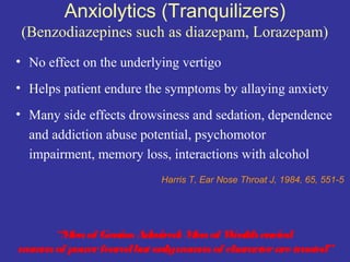 Anxiolytics (Tranquilizers)
 (Benzodiazepines such as diazepam, Lorazepam)
• No effect on the underlying vertigo
• Helps patient endure the symptoms by allaying anxiety
• Many side effects drowsiness and sedation, dependence
  and addiction abuse potential, psychomotor
  impairment, memory loss, interactions with alcohol
                          Harris T, Ear Nose Throat J, 1984, 65, 551-5




      “Men of Genius Adm ired: Men of Wealth envied
wom of power feared but onlywom of character are trusted”
   en                            en
 