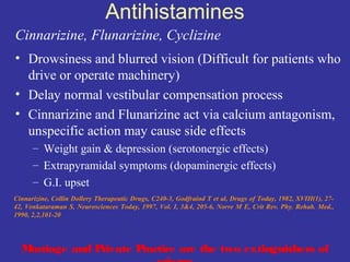 Antihistamines
Cinnarizine, Flunarizine, Cyclizine
• Drowsiness and blurred vision (Difficult for patients who
  drive or operate machinery)
• Delay normal vestibular compensation process
• Cinnarizine and Flunarizine act via calcium antagonism,
  unspecific action may cause side effects
      – Weight gain & depression (serotonergic effects)
      – Extrapyramidal symptoms (dopaminergic effects)
      – G.I. upset
Cinnarizine, Collin Dollery Therapeutic Drugs, C240-3, Godfraind T et al, Drugs of Today, 1982, XVIII(1), 27-
42, Venkataraman S, Neurosciences Today, 1997, Vol. I, 3&4, 205-6, Norre M E, Crit Rev. Phy. Rehab. Med.,
1990, 2,2,101-20




  Marriage and Private Practice are the two extinguishers of
 