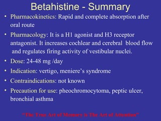 Betahistine - Summary
• Pharmacokinetics: Rapid and complete absorption after
  oral route
• Pharmacology: It is a H1 agonist and H3 receptor
  antagonist. It increases cochlear and cerebral blood flow
   and regulates firing activity of vestibular nuclei.
• Dose: 24-48 mg /day
• Indication: vertigo, meniere’s syndrome
• Contraindications: not known
• Precaution for use: pheochromocytoma, peptic ulcer,
  bronchial asthma

       “The True Art of Memory is The Art of Attention”
 
