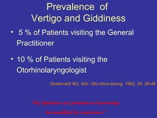 Prevalence of
      Vertigo and Giddiness
• 5 % of Patients visiting the General
  Practitioner

• 10 % of Patients visiting the
  Otorhinolaryngologist
             Oosterveld WJ, Adv. Oto-rhino-laryng, 1983, 29, 39-49



      “My Opinions are founded on knowledge
            but modified by experience”
 