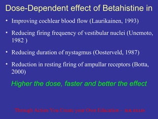 Dose-Dependent effect of Betahistine in
• Improving cochlear blood flow (Laurikainen, 1993)
• Reducing firing frequency of vestibular nuclei (Unemoto,
  1982 )
• Reducing duration of nystagmus (Oosterveld, 1987)
• Reduction in resting firing of ampullar receptors (Botta,
  2000)
  Higher the dose, faster and better the effect


   Through Action You Create your Own Education -   D.B. ELLIS
 