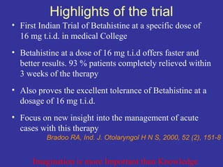 Highlights of the trial
• First Indian Trial of Betahistine at a specific dose of
  16 mg t.i.d. in medical College
• Betahistine at a dose of 16 mg t.i.d offers faster and
  better results. 93 % patients completely relieved within
  3 weeks of the therapy
• Also proves the excellent tolerance of Betahistine at a
  dosage of 16 mg t.i.d.
• Focus on new insight into the management of acute
  cases with this therapy
          Bradoo RA, Ind. J. Otolaryngol H N S, 2000, 52 (2), 151-8


      Imagination is more Important than Knowledge
 