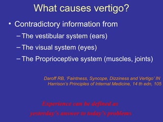 What causes vertigo?
• Contradictory information from
  – The vestibular system (ears)
  – The visual system (eyes)
  – The Proprioceptive system (muscles, joints)

           Daroff RB, ‘Faintness, Syncope, Dizziness and Vertigo’ IN
            Harrison’s Principles of Internal Medicine, 14 th edn, 105



          Experience can be defined as
      yesterday’s answer to today’s problems
 