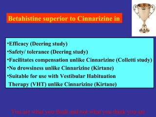 Betahistine superior to Cinnarizine in


•Efficacy (Deering study)
•Safety/ tolerance (Deering study)
•Facilitates compensation unlike Cinnarizine (Colletti study)
•No drowsiness unlike Cinnarizine (Kirtane)
•Suitable for use with Vestibular Habituation
 Therapy (VHT) unlike Cinnarizine (Kirtane)



 You are what you think and not what you think you are
 