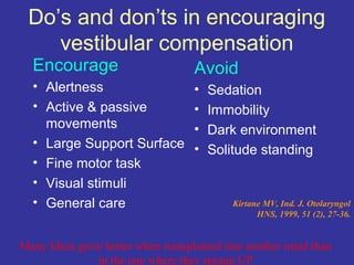 Do’s and don’ts in encouraging
    vestibular compensation
  Encourage                        Avoid
  • Alertness                      •   Sedation
  • Active & passive               •   Immobility
    movements                      •   Dark environment
  • Large Support Surface          •   Solitude standing
  • Fine motor task
  • Visual stimuli
  • General care                           Kirtane MV, Ind. J. Otolaryngol
                                                 HNS, 1999, 51 (2), 27-36.


Many Ideas grow better when transplanted into another mind than
               in the one where they sprang UP
 