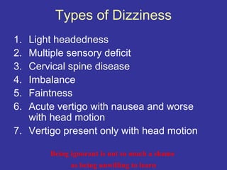 Types of Dizziness
1. Light headedness
2. Multiple sensory deficit
3. Cervical spine disease
4. Imbalance
5. Faintness
6. Acute vertigo with nausea and worse
   with head motion
7. Vertigo present only with head motion

       Being ignorant is not so much a shame
             as being unwilling to learn
 