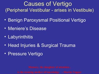 Causes of Vertigo
(Peripheral Vestibular - arises in Vestibule)

• Benign Paroxysmal Positional Vertigo
• Meniere’s Disease
• Labyrinthitis
• Head Injuries & Surgical Trauma
• Pressure Vertigo

              Memory, the daughter of attention ,
      is the teeming mother of knowledge   - Martin Tupper
 