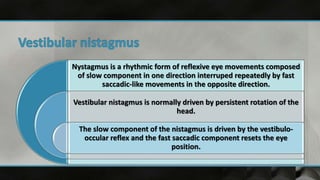 Nystagmus is a rhythmic form of reflexive eye movements composed
of slow component in one direction interruped repeatedly by fast
saccadic-like movements in the opposite direction.
Vestibular nistagmus is normally driven by persistent rotation of the
head.
The slow component of the nistagmus is driven by the vestibulo-
occular reflex and the fast saccadic component resets the eye
position.
 