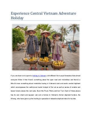 Experience Central Vietnam Adventure
Holiday
If you are keen on to spend a holiday to Vietnam a bit different from usual itineraries that almost
everyone follow it then there’s something about the open road and motorbikes and there’s a
little bit more something about motorbike touring in Vietnam’s lush and exotic central highland
which encompasses the well-known tourist hotspot of Da Lat as well as series of smaller and
lesser known places like Lak Lake, Buon Ma Thuot, Pleiku and kon Tum. Each of these places
has its own charm and appeal. Lak Lek is homes to Vietnam’s former elephant hunters, the
M’nong, who have given up the hunting to specialize in lakeside elephant rides for tourists.
 