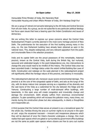 1
An Open Letter May 17, 2020
Honourable Prime Minister of India, Shri Narendra Modi
Honourable Housing and Urban Affairs Minister of India, Shri Hardeep Singh Puri
We are a group of retired civil servants belonging to the All-India and Central Services
from all over India. As a group, we do not subscribe to any particular political ideology
but focus upon issues that have a bearing upon the Indian Constitution and issues of
democracy.
We are writing this letter to express our grave concerns about the Central Vista
Redevelopment Project currently planned in the most iconic heritage precinct of New
Delhi. The preliminaries for the execution of the first building among many in this
area, viz. the new Parliament building have already been obtained as seen in the
national news. This, despite widespread, and very relevant opposition from the public
and innumerable flaws in the selection procedure.
India and its capital Delhi are the proud possessors of this remarkable, historical
precinct, known as the Central Vista, built during the British Raj, but nurtured,
savoured and celebrated largely in the post-Independence era. Any interventions to
change this area would need to be mindful of this history. The Central Vista area has
been accorded Grade 1 heritage status under the extant Unified Building Bye Laws of
Delhi. Construction and redesign on the scale planned in the redevelopment project
will significantly affect the heritage nature of this precinct, and destroy it irrevocably.
The redevelopment planned will, moreover cause severe environmental damage. This
precinct is at the core of the congested capital of Delhi, and acts as the lungs of the
city, with its dense mature tree canopies serving as a repository of bio diversity and
the vast lawns of the Vista as a watershed for the city between the Ridge and the
Yamuna. Constructing a large number of multi-storeyed office buildings, with
basements, in this open area will create congestion and irreversibly change and
damage the environment. Delhi already suffers from enormous environmental
pollution. To plan something which will increase this pollution many, many times, not
merely during the construction phase but also subsequently, is clearly a thoughtless
and irresponsible act.
A third purpose that the Central Vista serves at present is as a recreational space for
the whole city. Families throng the area on summer nights to sit around in the open
air and enjoy the occasional icecream – innocent and inexpensive pleasures which
they will be deprived of once the Vista’s character undergoes a change. One must
realise that open spaces which are gated or surrounded by government office buildings
are not the same as public open spaces where citizens are free to carry out routine
 