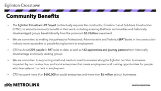 EGLINTON CROSSTOWN
• The Eglinton Crosstown LRT Project contractually requires the constructor, Crosslinx Transit Solutions Constructors
(CTSC), to embed community benefits in their work, including ensuring that local communities and historically
disadvantaged groups benefit directly from the province’s $5.3 billion investment
• We are committed to making the pathway to Professional, Administrative and Technical (PAT) roles in the construction
industry more accessible to people facing barriers to employment
• CTS has hired 209 people in PAT roles to date, as well as 162 apprentices and journey persons from historically
disadvantage and equity seeking groups
• We are committed to supporting small and medium sized businesses along the Eglinton corridor, businesses
impacted by our construction, and social enterprises that create employment and training opportunities for people
who face systemic barriers to employment
• CTS has spent more than $600,000 on social enterprises and more than $6 million at local businesses
Eglinton Crosstown
Community Benefits
 