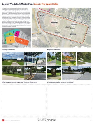 UPPER FIELDS
ORANGE AVENUE
C
E
N
T
R
A
L
W
I
N
D
S
P
K
W
Y
C
E
N
T
R
A
L
W
I
N
D
S
P
K
W
Y
HICKS AVENUE
CROSS SEMINOLE TRAIL
LOWER FIELDS
SR-434
CITY OWNED
PROPERTY
LAKE JESUP
Existing Conditions
What are your favorite aspects of this area of the park?
Proposed Amenities
What would you like to see in the future?
YOU
ARE
HERE
The Upper Fields currently host competitive sports games
on the diamond and rectangular fields. The site is home to
several Babe Ruth baseball and softball tournaments as well as
national youth baseball AAU tournaments that are held annually.
Additionally, it can support football, soccer, and lacrosse games.
The area includes support amenities such as shaded parking, a
playground, concessions, and a maintenance shop to provide
access to high quality recreation amenities. This parking lot also
provides separate fence-controlled parking during larger events
such as the Highland Games. Access control, through fencing,
allows the competition fields to be maintained the high level
required for this type of play. However, this also creates a feeling
of separation from the rest of the park. The Cross-Seminole Trail
runs along the south of the property and is sandwiched between
high school and park fencelines.
CONNECTION TO CROSS SEMINOLE TRAIL GROUP PAVILION SHADED WALKWAYS
FORMALIZED GRAVEL PARKING
RELOCATED SCULPTURE
Well maintained
fields host large
sporting events
Playground ramps lead
directly into parking
with no buffer.
Central Winds Park Master Plan | Area 2: The Upper Fields
2
3
4
5
1
COMPETITION
BASEBALL DIAMONDS
PLAYGROUND
CONCESSIONS
PARKING
COMPETITION
SOCCER FIELDS
MAINTENANCE SHOP
TEE BALL
Trail is sandwiched
between fences with no
openings from park.
Established tree
canopy provides
shade.
Parking medians limit
tree root zones.
6
CENTRAL WINDS PARK MASTER PLAN
City of Winter Springs, FL | 10.26.24 | Public Workshop
| 3
 