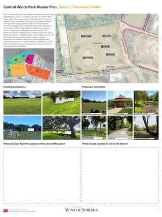 UPPER FIELDS
ORANGE AVENUE
C
E
N
T
R
A
L
W
I
N
D
S
P
K
W
Y
C
E
N
T
R
A
L
W
I
N
D
S
P
K
W
Y
HICKS AVENUE
CROSS SEMINOLE TRAIL
LOWER FIELDS
SR-434
CITY OWNED
PROPERTY
LAKE JESUP
Existing Conditions
What are your favorite aspects of this area of the park?
Proposed Amenities
What would you like to see in the future?
YOU
ARE
HERE
Area 3 includes all of the practice fields including unlit soccer and
softball fields as well as a covered sculpture in the center of the
space. Aside from large expanses of sportsfields, this space is
marked by various elevation changes and stormwater features.
Throughout the space, drainage swales carve limit the free
movement between the various fields which limit the flexibility
and circulation of the multi-use fields. Additionally, drainage
issues occur along the parking lot edge to the south. The
eastern and northern edges provide canopy shade under which
spectators often sit. The eastern edge is much higher than the rest
of the space providing sloped lawn to view the games.
While there are sidewalk connections into the softball quad,
most of the space has no formal walkways. Orientation is a major
challenge within the Lower Fields with users unsure of where to
find parking or specific fields.
WALKING LOOP CELEBRATE EXISTING TREE CANOPY
SHADED SPECTATOR AREA
EXPANDED DETENTION AREAS
CENTRAL PAVILION WITH SEATING
TREE LINED FIELDS
Drainage swale limits
flexibility of multi-use
fields
Natural edge
provides nice views
Beautiful character
oak
Heavily used soccer
fields
Central Winds Park Master Plan | Area 3: The Lower Fields
2
3
5
1
4
PRACTICE SOFTBALL
DIAMOND FIELD
PRACTICE
SOCCER FIELDS
COVERED
SCULPTURE
PARKING LOT
PRACTICE SOCCER
FIELDS
PRACTICE
SOCCER FIELDS
6
CENTRAL WINDS PARK MASTER PLAN
City of Winter Springs, FL | 10.26.24 | Public Workshop
| 4
 