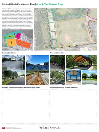UPPER FIELDS
ORANGE AVENUE
C
E
N
T
R
A
L
W
I
N
D
S
P
K
W
Y
C
E
N
T
R
A
L
W
I
N
D
S
P
K
W
Y
HICKS AVENUE
CROSS SEMINOLE TRAIL
LOWER FIELDS
SR-434
CITY OWNED
PROPERTY
LAKE JESUP
Existing Conditions
What are your favorite aspects of this area of the park?
Proposed Amenities
What would you like to see in the future?
YOU
ARE
HERE
The Western Edge is organized along the north-south roadway
which provides access to the dog park, parking lot, and new
pickleball courts eventually leading into the water augmentation
plant and fishing pier area. The dog park includes both large and
small dog areas as well as an agility course. The new pickleball
courts receive heavy use and are supported by a new sustainable
parking lot and restroom building. The water augmentation plant
at the north end includes a large storage tank which may provide
some opportunity as a observation deck or other hardcourt
recreation amenity overlooking Lake Jesup. Major challenges
along this area include limited parking during event days and the
lack of a north-south pedestrian walkway to connect the different
amenities. This results in vehicle and pedestrian use conflicts
along the spine road. There is also no clear connection between
this area of the park or the rest of the park.
PAVILION WITH SEATING
SPORTS COURT
OBSERVATION DECK
EXPANDED PARKING
ENHANCED ENTRY SEQUENCE
Active dog park
amenity area
Heavily used state
of the art pickleball
courts
Central Winds Park Master Plan | Area 4: The Western Edge
2
3
4
5
1
DOG PARK
PARKING
PICKLEBALL
Opportunity to add
pedestrian circulation
Sustainable parking
drainage and
permeable paving
6
CENTRAL WINDS PARK MASTER PLAN
City of Winter Springs, FL | 10.26.24 | Public Workshop
| 5
 
