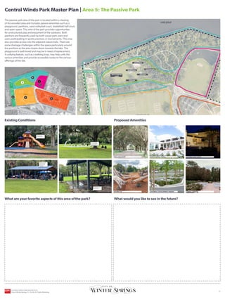 UPPER FIELDS
ORANGE AVENUE
C
E
N
T
R
A
L
W
I
N
D
S
P
K
W
Y
C
E
N
T
R
A
L
W
I
N
D
S
P
K
W
Y
HICKS AVENUE
CROSS SEMINOLE TRAIL
LOWER FIELDS
SR-434
CITY OWNED
PROPERTY
LAKE JESUP
Existing Conditions
What are your favorite aspects of this area of the park?
Proposed Amenities
What would you like to see in the future?
YOU
ARE
HERE
The passive park area of the park is located within a clearing
of the wooded area and includes passive amenities such as a
playground, pavilions, sand volleyball court, basketball half-court,
and open space. This area of the park provides opportunities
for unstructured play and enjoyment of the outdoors. Both
pavilions are frequently used by both casual park users and
users participating in sports practices or tournaments. This area
also provides access into the adjacent nature trails. There are
some drainage challenges within the space particularly around
the pavilions as the area slopes down towards the lake. The
playground is well-loved and may be in need of replacement.
A unifying feature, such as a walking loop, may help unify the
various amenities and provide accessible routes to the various
offerings of the site.
NATURE PLAY LOW IMPACT DEVELOPMENT PARKING FORMAL GARDENS
COVERED EVENT SPACE
EVENTS CENTER/ LODGE
TREE-LINED ENTRY
Playground may
need replacement
Pavilions are well
loved and used
for parties and
gatherings
Active basketball
court with adjacent
shaded area
Drainage issues limit
use of pavilion
Central Winds Park Master Plan | Area 5: The Passive Park
2
3
4
5
1
MULTI-PURPOSE
LAWN
VOLLEYBALL
BASKETBALL
PAVILION
PAVILION
PLAYGROUND
6
CENTRAL WINDS PARK MASTER PLAN
City of Winter Springs, FL | 10.26.24 | Public Workshop
| 6
 