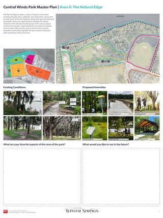 UPPER FIELDS
ORANGE AVENUE
C
E
N
T
R
A
L
W
I
N
D
S
P
K
W
Y
C
E
N
T
R
A
L
W
I
N
D
S
P
K
W
Y
HICKS AVENUE
CROSS SEMINOLE TRAIL
LOWER FIELDS
SR-434
CITY OWNED
PROPERTY
LAKE JESUP
Existing Conditions
What are your favorite aspects of this area of the park?
Proposed Amenities
What would you like to see in the future?
YOU
ARE
HERE
The Natural Edge includes a variety of natural communities
including the lake shore, wetlands, and upland tree canopy that
provide much of the site character. Along with the future planned
boardwalk, there is an opportunity to highlight the natural
character of the site and provide access to the various natural
communities present. Opportunities for low impact recreation,
such as nature trails and disc golf, as well as environmental
education would help highlight the natural assets of the park
while protecting natural resources.
ACCESSIBLE PATHWAYS
RENTABLE GROUP PAVILIONS
BOARDWALK ALONG LAKE
SHADED PICNIC AREA
INTERPRETIVE SIGNAGE
DISC GOLF
Opportunity to access
water’s edge
Natural canopy
provides shaded area
for spectators
Central Winds Park Master Plan | Area 6: The Natural Edge
2
3
4
5
1
NATURE TRAILS
FISHING
PIER
FUTURE BOARDWALK
UNPAVED
PARKING
Keep existing
memorial benches
Opportunity for
interpretive signage
to highlight natural
community
Opportunity to
formalize path and
make accessible
Large open shaded
area create
opportunities for
passive activities
6
CENTRAL WINDS PARK MASTER PLAN
City of Winter Springs, FL | 10.26.24 | Public Workshop
| 7
 