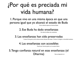 ¿Por qué es preciada mi
     vida humana?
1. Porque vivo en una misma época en que una
persona igual que yo alcanzó el estado de Buda
                                              No en todas las épocas se iluminan Budas



        2. Ese Buda ha dado enseñanzas
                                                No todos los Budas dan enseñanzas



    3. Las enseñanzas han sido preservadas
           A pesar de las guerras, de las destrucciones, del paso del tiempo... Gracias a la Sangha o comunidad monástica



        4. Las enseñanzas son accesibles
                                        Hoy día por Internet, gratis y en tu propio idioma



5. Tengo conﬁanza natural en esas enseñanzas (el
                   Dharma)                                                      Esto ya depende de ti
 