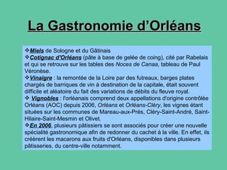 La Gastronomie d’Orléans Miels  de Sologne et du Gâtinais  Cotignac d'Orléans  (pâte à base de gelée de coing), cité par Rabelais et qui se retrouve sur les tables des  Noces de Canaa , tableau de Paul Véronèse.  Vinaigre  : la remontée de la Loire par des futreaux, barges plates chargés de barriques de vin à destination de la capitale, était souvent difficile et aléatoire du fait des variations de débits du fleuve royal. Vignobles  : l'orléanais comprend deux appellations d'origine contrôlée Orléans (AOC) depuis 2006,  Orléans  et  Orléans-Cléry , les vignes étant situées sur les communes de Mareau-aux-Prés, Cléry-Saint-André, Saint-Hilaire-Saint-Mesmin et Olivet.  En 2006 , plusieurs pâtissiers se sont associés pour créer une nouvelle spécialité gastronomique afin de redonner du cachet à la ville. En effet, ils créèrent les macarons aux fruits d'Orléans, disponibles dans plusieurs pâtisseries, du centre-ville notamment.  