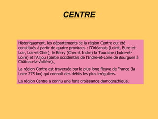 CENTRE Historiquement, les départements de la région Centre out été constitués à partir de quatre provinces : l'Orléanais (Loiret, Eure-et-Loir, Loir-et-Cher), le Berry (Cher et Indre) la Touraine (Indre-et-Loire) et l'Anjou (partie occidentale de l'Indre-et-Loire de Bourgueil à Château-la-Vallière).   La région Centre est traversée par le plus long fleuve de France (la Loire 275 km) qui connaît des débits les plus irréguliers. La région Centre a connu une forte croissance démographique. 