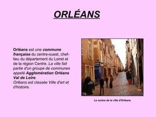 ORLÉANS   Orléans  est une  commune française  du centre-ouest, chef-lieu du département du Loiret et de la région Centre.  La ville fait partie d'un groupe de communes appelé  Agglomération Orléans Val de Loire . Orléans est classée Ville d'art et d'histoire. Le centre de la ville d'Orléans 