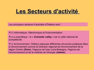 Les Secteurs d'activité  ) L'informatique, l'électronique et l'instrumentation. ) La cosmétique : la «  Cosmetic valley  » est un pôle national de compétitivité  ) L'environnement. Orléans regroupe différentes structures publiques liées à l'environnement comme la Direction régional de l'environnement de la région Centre ( Diren ), l'Agence de l'eau Loire-Bretagne, l'Agence de l'environnement et de la maîtrise de l'énergie ( Ademe ),  Les principaux secteurs d'activités d'Orléans sont : 
