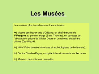 Les Musées  Les musées plus importants sont les suivants : ) Musée des beaux-arts d'Orléans: un chef-d'œuvre de  Vélasquez  au premier étage (Saint Thomas), un paysage de l'abstraction lyrique de Olivier Debré et un tableau du peintre chinois Zao Wou-ki. )  Hôtel Cabu  (musée historique et archéologique de l'orléanais). ) Centre Charles-Peguy , compilant des documents sur l'écrivain. )  Muséum des sciences naturelles.   
