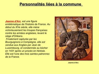 Personnalités liées à la commune   Jeanne d'Arc , est une figure emblématique de l'histoire de France. Au début du XVe siècle, elle mène victorieusement les troupes françaises contre les armées anglaises, levant le siège d'Orléans. Finalement capturée par les Bourguignons à Compiègne, elle est vendue aux Anglais par Jean de Luxembourg, et condamnée au bûcher en 1431 après un procès en hérésie. Elle est l'une des trois saintes patronnes de la France. Jeanne d’Arc 