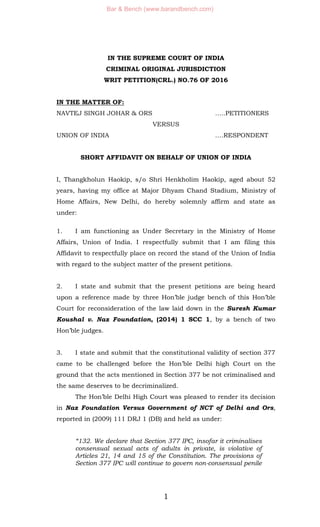 1
IN THE SUPREME COURT OF INDIA
CRIMINAL ORIGINAL JURISDICTION
WRIT PETITION(CRL.) NO.76 OF 2016
IN THE MATTER OF:
NAVTEJ SINGH JOHAR & ORS …..PETITIONERS
VERSUS
UNION OF INDIA .…RESPONDENT
SHORT AFFIDAVIT ON BEHALF OF UNION OF INDIA
I, Thangkholun Haokip, s/o Shri Henkholim Haokip, aged about 52
years, having my office at Major Dhyam Chand Stadium, Ministry of
Home Affairs, New Delhi, do hereby solemnly affirm and state as
under:
1. I am functioning as Under Secretary in the Ministry of Home
Affairs, Union of India. I respectfully submit that I am filing this
Affidavit to respectfully place on record the stand of the Union of India
with regard to the subject matter of the present petitions.
2. I state and submit that the present petitions are being heard
upon a reference made by three Hon’ble judge bench of this Hon’ble
Court for reconsideration of the law laid down in the Suresh Kumar
Koushal v. Naz Foundation, (2014) 1 SCC 1, by a bench of two
Hon’ble judges.
3. I state and submit that the constitutional validity of section 377
came to be challenged before the Hon’ble Delhi high Court on the
ground that the acts mentioned in Section 377 be not criminalised and
the same deserves to be decriminalized.
The Hon’ble Delhi High Court was pleased to render its decision
in Naz Foundation Versus Government of NCT of Delhi and Ors,
reported in (2009) 111 DRJ 1 (DB) and held as under:
“132. We declare that Section 377 IPC, insofar it criminalises
consensual sexual acts of adults in private, is violative of
Articles 21, 14 and 15 of the Constitution. The provisions of
Section 377 IPC will continue to govern non-consensual penile
Bar & Bench (www.barandbench.com)
 
