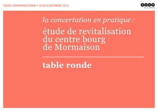 la concertation en pratique :
étude de revitalisation
du centre bourg
de Mormaison
table ronde
SOIRÉE-CONFÉRENCE/DÉBAT • JEUDI 8 DÉCEMBRE 2016
 