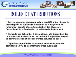 CENTRE D'AFFAIRES DE TUNIS مـركـز أعـمــال تـونــس www.catunis.com *  Accompagner les promoteurs dans les différentes phases de démarrage et de suivi de la réalisation de leurs projets et notamment dans la phase de réalisation des études de faisabilité et de la finalisation du schéma de financement *  Mettre, le cas échéant et à titre onéreux, à la disposition des promoteurs et investisseurs des bureaux équipés des moyens de communication et leur assurer les services de base *  Organiser au profit des promoteurs et investisseurs des séminaires en vu de les informer sur les avantages ROLES ET ATTRIBUTIONS 