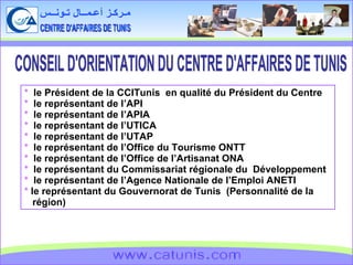 CENTRE D'AFFAIRES DE TUNIS مـركـز أعـمــال تـونــس www.catunis.com *   le Président de la CCITunis  en qualité du Président du Centre  *   le représentant de l’API *   le représentant de l’APIA *   le représentant de l’UTICA *   le représentant de l’UTAP *   le représentant de l’Office du Tourisme ONTT *   le représentant de l’Office de l’Artisanat ONA *   le représentant du Commissariat régionale du  Développement  *  le représentant de l’Agence Nationale de l’Emploi ANETI *  le représentant du Gouvernorat de Tunis  (Personnalité de la région)  CONSEIL D'ORIENTATION DU CENTRE D'AFFAIRES DE TUNIS 