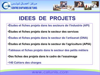 CENTRE D'AFFAIRES DE TUNIS مـركـز أعـمــال تـونــس www.catunis.com IDEES  DE  PROJETS Études et fiches projets dans les secteurs de l’Industrie (API) Études et fiches projets dans le secteur des services Études et fiches projets dans le secteur de l’artisanat (ONA) Études et fiches projets dans le secteur de l’agriculture (APIA) Tableaux et fiches projets dans le secteur des petits métiers Des fiches des projets dans le cadre de l’essaimage 140 Cahiers des charges 