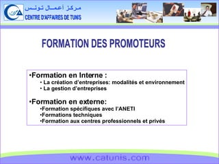 CENTRE D'AFFAIRES DE TUNIS مـركـز أعـمــال تـونــس www.catunis.com FORMATION DES PROMOTEURS Formation en Interne : La création d’entreprises: modalités et environnement La gestion d’entreprises Formation en externe: Formation spécifiques avec l’ANETI Formations techniques Formation aux centres professionnels et privés 