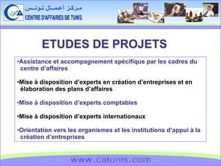 CENTRE D'AFFAIRES DE TUNIS مـركـز أعـمــال تـونــس www.catunis.com ETUDES DE PROJETS Assistance et accompagnement spécifique par les cadres du  centre d’affaires Mise à disposition d’experts en création d’entreprises et en élaboration des plans d’affaires Mise à disposition d’experts comptables Mise à disposition d’experts internationaux Orientation vers les organismes et les institutions d’appui à la création d’entreprises 