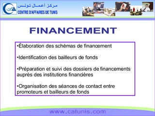 CENTRE D'AFFAIRES DE TUNIS مـركـز أعـمــال تـونــس www.catunis.com FINANCEMENT Élaboration des schémas de financement Identification des bailleurs de fonds Préparation et suivi des dossiers de financements auprès des institutions financières  Organisation des séances de contact entre promoteurs et bailleurs de fonds 