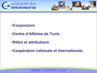 CENTRE D'AFFAIRES DE TUNIS مـركـز أعـمــال تـونــس www.catunis.com Conjoncture Centre d’Affaires de Tunis Rôles et attributions Coopération nationale et internationale 