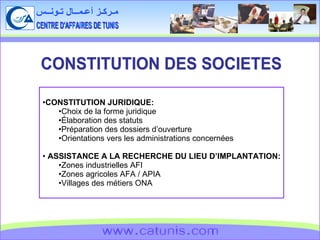 CENTRE D'AFFAIRES DE TUNIS مـركـز أعـمــال تـونــس www.catunis.com CONSTITUTION DES SOCIETES CONSTITUTION JURIDIQUE: Choix de la forme juridique Élaboration des statuts Préparation des dossiers d’ouverture Orientations vers les administrations concernées  ASSISTANCE A LA RECHERCHE DU LIEU D’IMPLANTATION: Zones industrielles AFI Zones agricoles AFA / APIA Villages des métiers ONA 