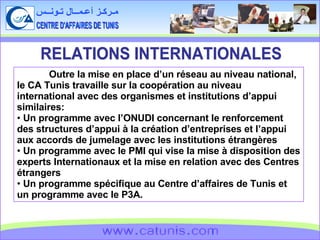 CENTRE D'AFFAIRES DE TUNIS مـركـز أعـمــال تـونــس www.catunis.com RELATIONS INTERNATIONALES Outre la mise en place d’un réseau au niveau national, le CA Tunis travaille sur la coopération au niveau international avec des organismes et institutions d’appui similaires: Un programme avec l’ONUDI concernant le renforcement des structures d’appui à la création d’entreprises et l’appui aux accords de jumelage avec les institutions étrangères Un programme avec le PMI qui vise la mise à disposition des experts Internationaux et la mise en relation avec des Centres étrangers Un programme spécifique au Centre d’affaires de Tunis et un programme avec le P3A. 