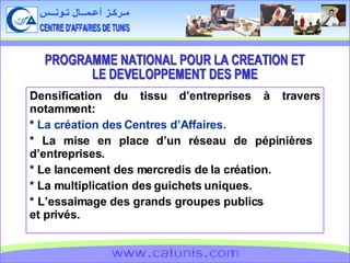 CENTRE D'AFFAIRES DE TUNIS مـركـز أعـمــال تـونــس www.catunis.com Densification du tissu d’entreprises à travers notamment: *  La création des Centres d’Affaires. * La mise en place d’un réseau de pépinières  d’entreprises. * Le lancement des mercredis de la création. * La multiplication des guichets uniques. * L’essaimage des grands groupes publics  et privés. PROGRAMME NATIONAL POUR LA CREATION ET  LE DEVELOPPEMENT DES PME 