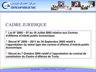 CENTRE D'AFFAIRES DE TUNIS مـركـز أعـمــال تـونــس www.catunis.com *  Loi N° 2005 – 57 du 18 Juillet 2005 relative aux Centres d’Affaires d’intérêt public économique. *  Décret N° 2005 – 2611 du 24 Septembre 2005 relatif à l’approbation du statut type des centres d’affaires d’intérêt public économique. *  Décret du 7 Octobre 2005 relatif à l’approbation du contrat de constitution du Centre d’affaires de Tunis. CADRE JURIDIQUE 