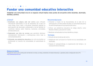Fundar una comunidad educativa interactiva
Implantar una comunidad viva en un espacio virtual implica crear puntos de encuentro entre docentes, alumnado,
familias y centros.


¿Cómo?                                                                           Recomendaciones
l Diseñando una página web del centro para difundir                              l Fomentar a través de las herramientas de la web 2.0 la
  información interesante. El uso de elementos de la web 2.0                       participación y el intercambio de ideas; la comunidad educativa
  como blogs, foros, wikis y encuestas fomentará además la                         se sentirá implicada en los proyectos del centro.
  participación del alumnado, profesorado y de las familias en                   l Utilizar una plataforma educativa de código abierto, como
  cuestiones básicas sobre materias, reuniones, actividades
                                                                                   Moodle o Dokeos, para ahorrar costes.
  extraescolares, etc.
                                                                                 l Mantener actualizados los foros temáticos y blogs .
l Elaborando una lista de correos que permitirá distribuir
  cómodamente información y notificaciones entre toda la                         Ventajas
  comunidad educativa.                                                           l Difusión de las iniciativas del centro.
l Utilizando una plataforma educativa con el fin de facilitar al                 l Adaptación del currículum en función de las necesidades del
  profesorado la creación de comunidades de aprendizaje en                         alumnado.
  línea.
                                                                                 l Impulsa el autoaprendizaje, la organización del tiempo y la
                                                                                   evaluación de los intereses.



Enlaces de interés
Programa de red.es como continuación de Internet en el Aula, con blog y elementos 2.0 donde interactuar y aprender juntos la integración de las TIC.
http://www.educacontic.es/




                                                                                                                                                       15
 