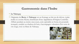 Gastronomie dans l'Indre
• Le Valençay
• Originaire du Berry, le Valençay est un fromage au lait cru de chèvre, à pâte
molle et à croûte fleurie, bénéficiant d'une Appellation d'Origine Contrôlée.
Affinée pendant au moins onze jours, cette spécialité en forme de pyramide
tronquée, cendrée au charbon de bois, s'accompagne volontiers d'un verre de
vin rouge, rosé ou blanc de Valençay.
 