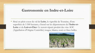 Gastronomie en Indre-et-Loire
• Situé en plein coeur du val de Loire, le vignoble de Touraine, d'une
superficie de 5 500 hectares, s'étend sur les départements de l'Indre-et-
Loire et du Loir-et-Cher. Ce terroir réputé produit des vins AOC
(Appellation d'Origine Contrôlée) rouges, blancs, rosés et fines bulles.
 