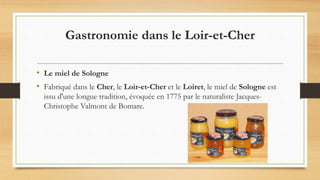 Gastronomie dans le Loir-et-Cher
• Le miel de Sologne
• Fabriqué dans le Cher, le Loir-et-Cher et le Loiret, le miel de Sologne est
issu d'une longue tradition, évoquée en 1775 par le naturaliste Jacques-
Christophe Valmont de Bomare.
 