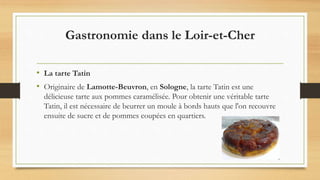 Gastronomie dans le Loir-et-Cher
• La tarte Tatin
• Originaire de Lamotte-Beuvron, en Sologne, la tarte Tatin est une
délicieuse tarte aux pommes caramélisée. Pour obtenir une véritable tarte
Tatin, il est nécessaire de beurrer un moule à bords hauts que l'on recouvre
ensuite de sucre et de pommes coupées en quartiers.
 